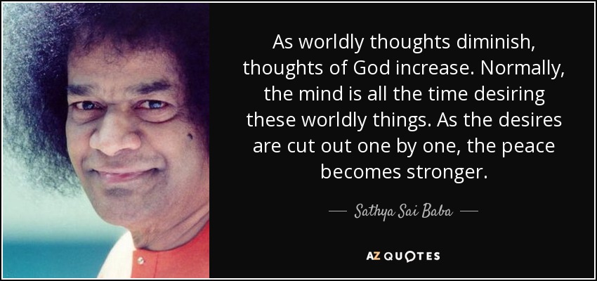 As worldly thoughts diminish, thoughts of God increase. Normally, the mind is all the time desiring these worldly things. As the desires are cut out one by one, the peace becomes stronger. - Sathya Sai Baba