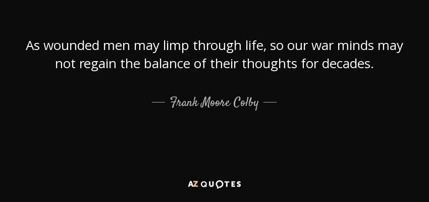 As wounded men may limp through life, so our war minds may not regain the balance of their thoughts for decades. - Frank Moore Colby