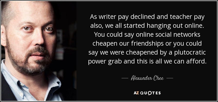 As writer pay declined and teacher pay also, we all started hanging out online. You could say online social networks cheapen our friendships or you could say we were cheapened by a plutocratic power grab and this is all we can afford. - Alexander Chee