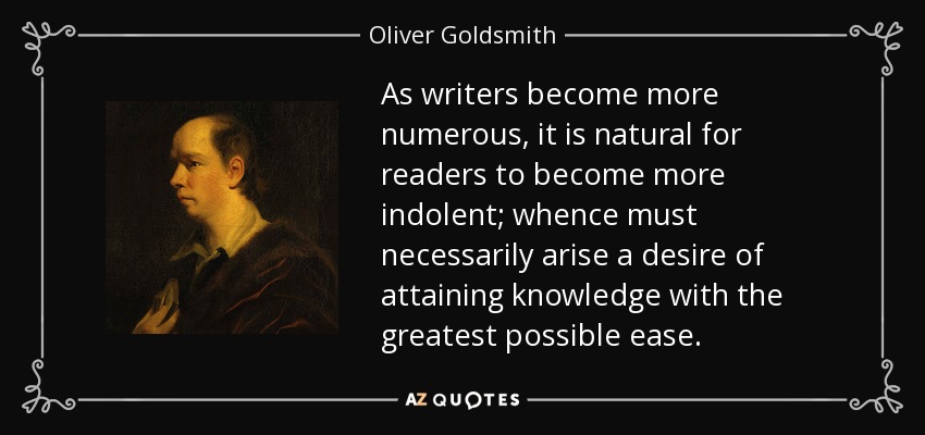 As writers become more numerous, it is natural for readers to become more indolent; whence must necessarily arise a desire of attaining knowledge with the greatest possible ease. - Oliver Goldsmith