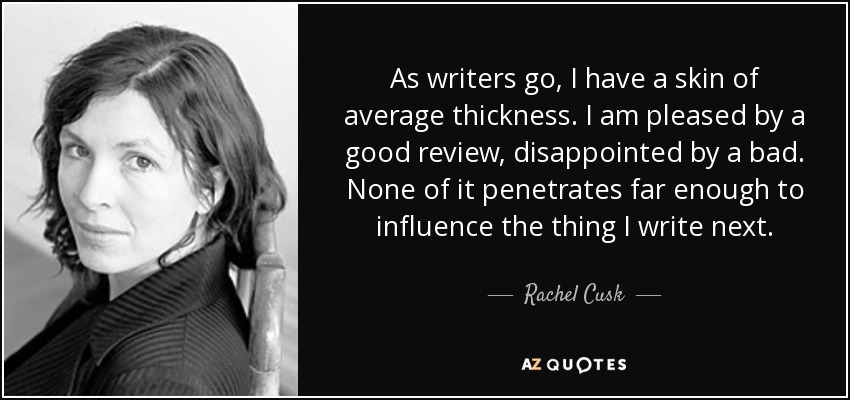 As writers go, I have a skin of average thickness. I am pleased by a good review, disappointed by a bad. None of it penetrates far enough to influence the thing I write next. - Rachel Cusk