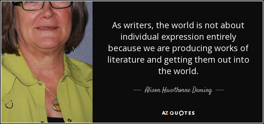 As writers, the world is not about individual expression entirely because we are producing works of literature and getting them out into the world. - Alison Hawthorne Deming