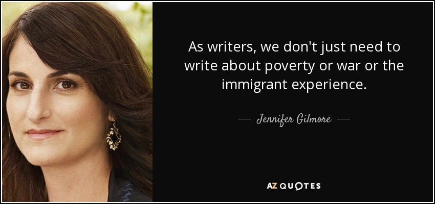As writers, we don't just need to write about poverty or war or the immigrant experience. - Jennifer Gilmore