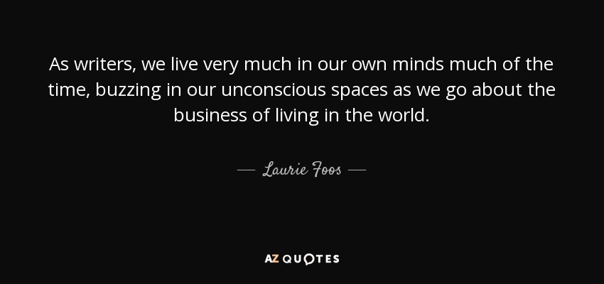 As writers, we live very much in our own minds much of the time, buzzing in our unconscious spaces as we go about the business of living in the world. - Laurie Foos