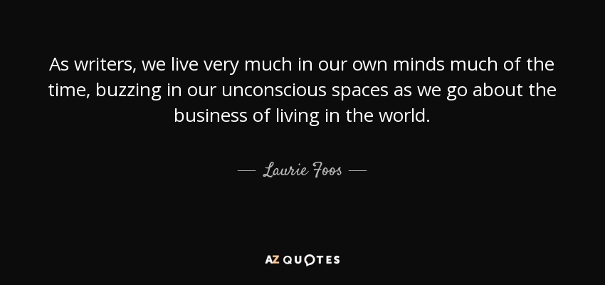 As writers, we live very much in our own minds much of the time, buzzing in our unconscious spaces as we go about the business of living in the world. - Laurie Foos