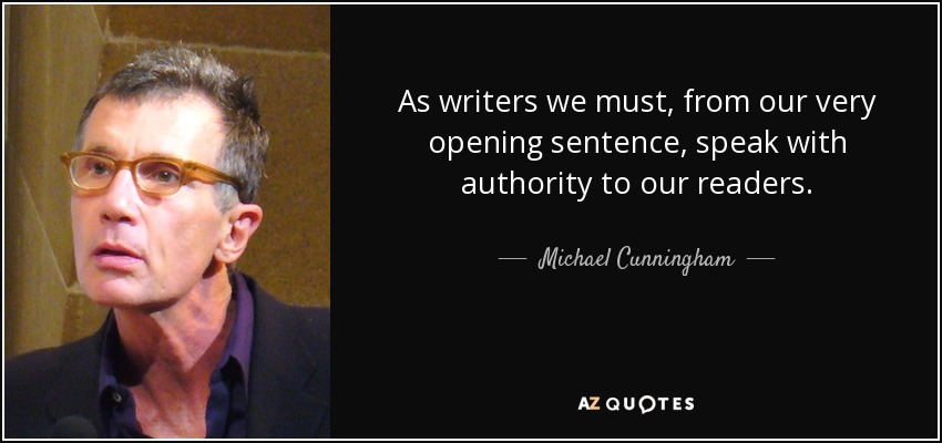 As writers we must, from our very opening sentence, speak with authority to our readers. - Michael Cunningham
