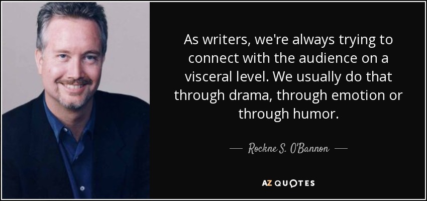 As writers, we're always trying to connect with the audience on a visceral level. We usually do that through drama, through emotion or through humor. - Rockne S. O'Bannon