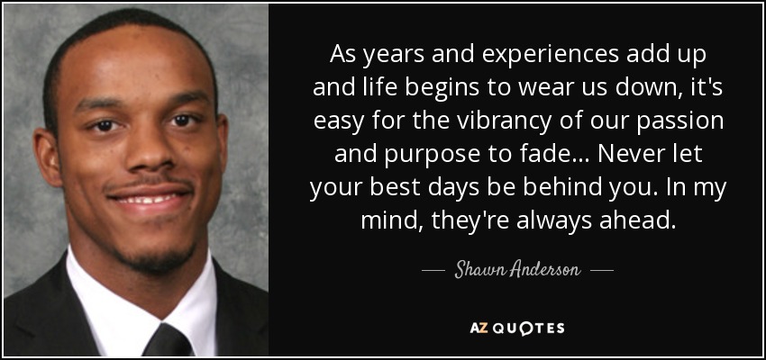 As years and experiences add up and life begins to wear us down, it's easy for the vibrancy of our passion and purpose to fade... Never let your best days be behind you. In my mind, they're always ahead. - Shawn Anderson