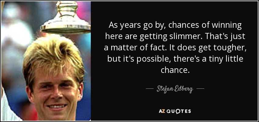 As years go by, chances of winning here are getting slimmer. That's just a matter of fact. It does get tougher, but it's possible, there's a tiny little chance. - Stefan Edberg