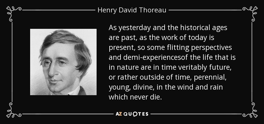 As yesterday and the historical ages are past, as the work of today is present, so some flitting perspectives and demi-experiencesof the life that is in nature are in time veritably future, or rather outside of time, perennial, young, divine, in the wind and rain which never die. - Henry David Thoreau