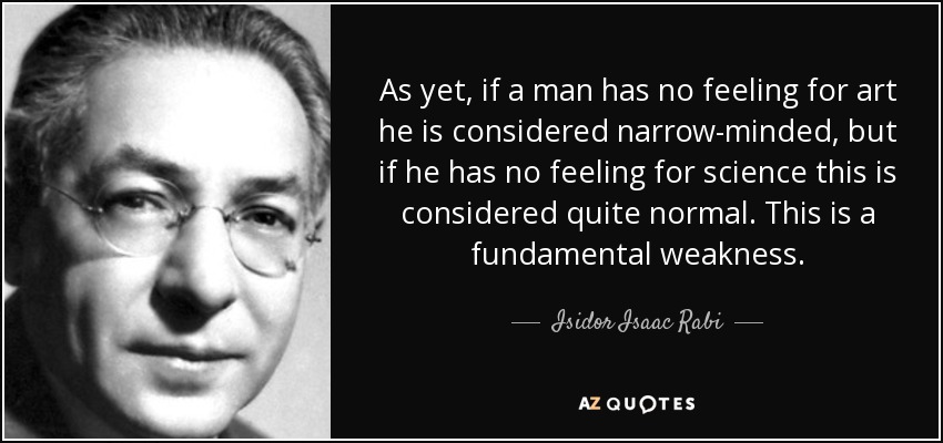 As yet, if a man has no feeling for art he is considered narrow-minded, but if he has no feeling for science this is considered quite normal. This is a fundamental weakness. - Isidor Isaac Rabi