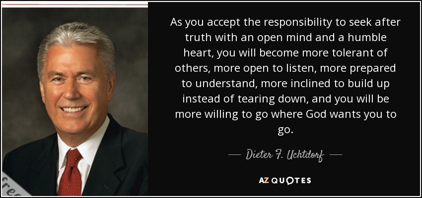 As you accept the responsibility to seek after truth with an open mind and a humble heart, you will become more tolerant of others, more open to listen, more prepared to understand, more inclined to build up instead of tearing down, and you will be more willing to go where God wants you to go. - Dieter F. Uchtdorf