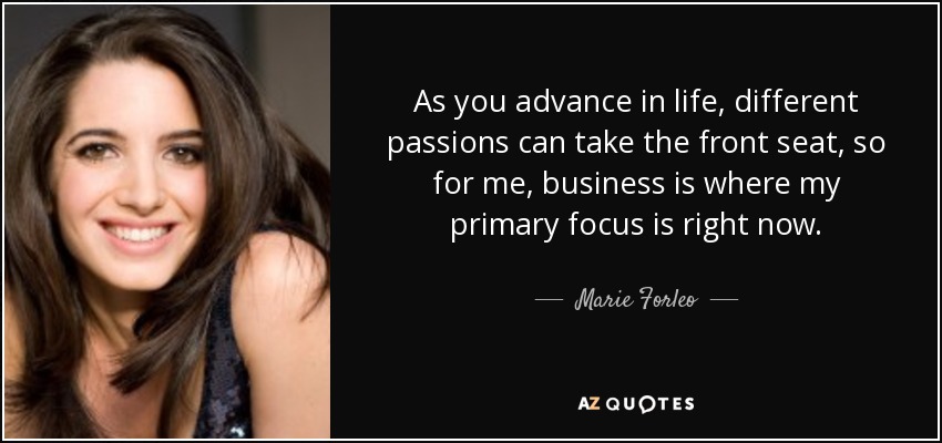 As you advance in life, different passions can take the front seat, so for me, business is where my primary focus is right now. - Marie Forleo