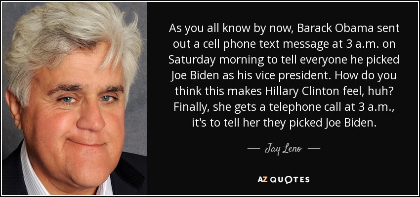 As you all know by now, Barack Obama sent out a cell phone text message at 3 a.m. on Saturday morning to tell everyone he picked Joe Biden as his vice president. How do you think this makes Hillary Clinton feel, huh? Finally, she gets a telephone call at 3 a.m., it's to tell her they picked Joe Biden. - Jay Leno