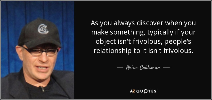 As you always discover when you make something, typically if your object isn't frivolous, people's relationship to it isn't frivolous. - Akiva Goldsman