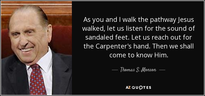 As you and I walk the pathway Jesus walked, let us listen for the sound of sandaled feet. Let us reach out for the Carpenter's hand. Then we shall come to know Him. - Thomas S. Monson