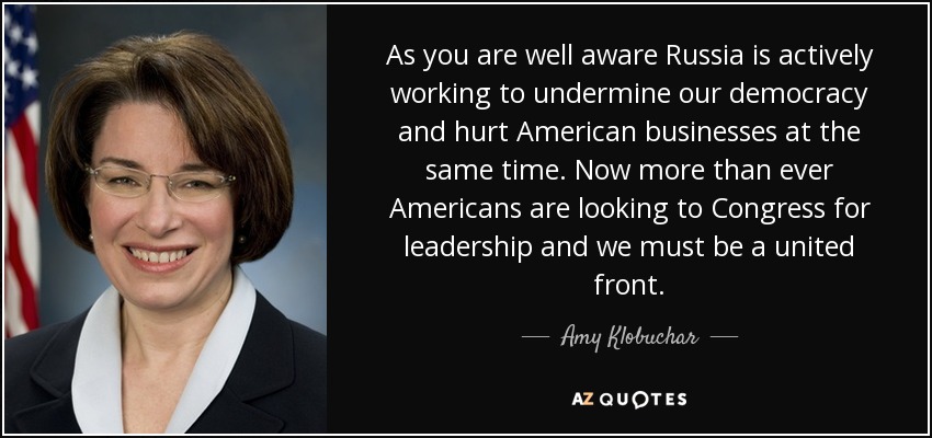 As you are well aware Russia is actively working to undermine our democracy and hurt American businesses at the same time. Now more than ever Americans are looking to Congress for leadership and we must be a united front. - Amy Klobuchar