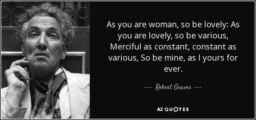 As you are woman, so be lovely: As you are lovely, so be various, Merciful as constant, constant as various, So be mine, as I yours for ever. - Robert Graves