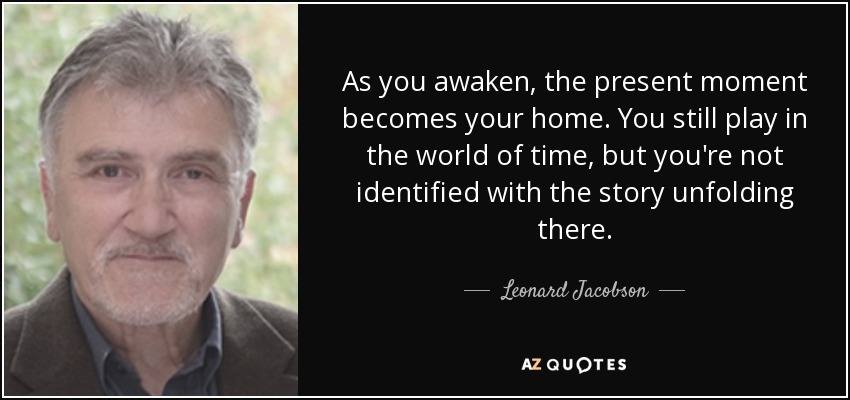 As you awaken, the present moment becomes your home. You still play in the world of time, but you're not identified with the story unfolding there. - Leonard Jacobson