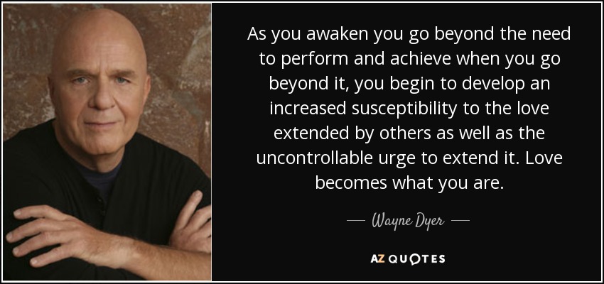 As you awaken you go beyond the need to perform and achieve when you go beyond it, you begin to develop an increased susceptibility to the love extended by others as well as the uncontrollable urge to extend it. Love becomes what you are. - Wayne Dyer