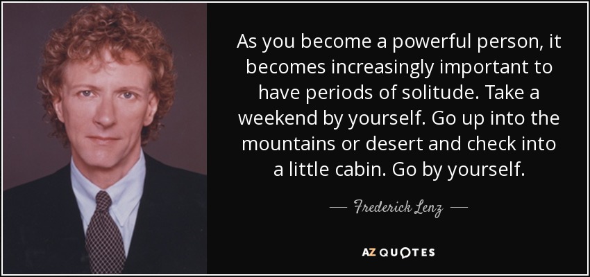 As you become a powerful person, it becomes increasingly important to have periods of solitude. Take a weekend by yourself. Go up into the mountains or desert and check into a little cabin. Go by yourself. - Frederick Lenz