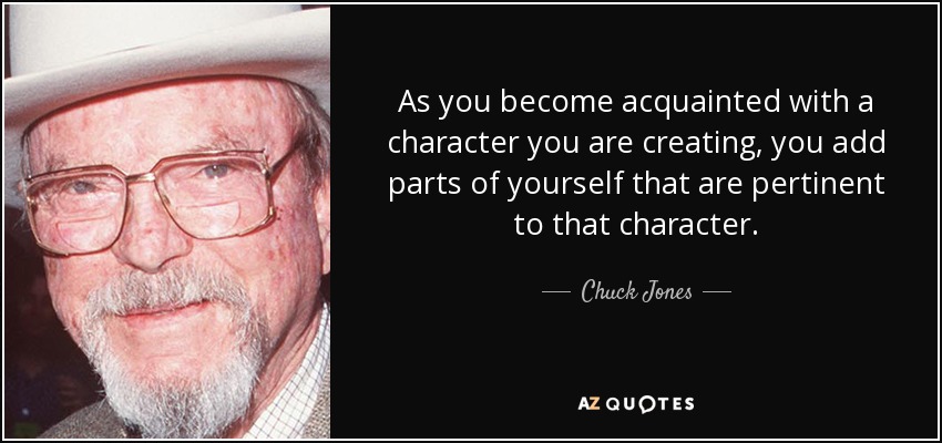 As you become acquainted with a character you are creating, you add parts of yourself that are pertinent to that character. - Chuck Jones