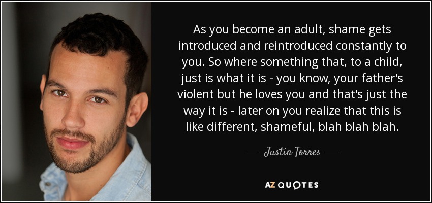 As you become an adult, shame gets introduced and reintroduced constantly to you. So where something that, to a child, just is what it is - you know, your father's violent but he loves you and that's just the way it is - later on you realize that this is like different, shameful, blah blah blah. - Justin Torres