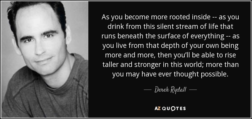 As you become more rooted inside -- as you drink from this silent stream of life that runs beneath the surface of everything -- as you live from that depth of your own being more and more, then you’ll be able to rise taller and stronger in this world; more than you may have ever thought possible. - Derek Rydall
