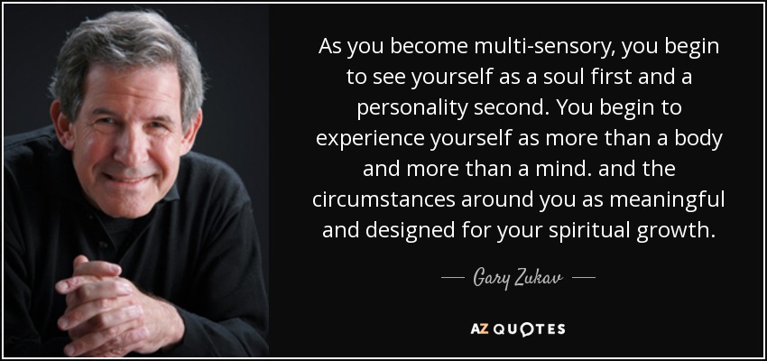 As you become multi-sensory, you begin to see yourself as a soul first and a personality second. You begin to experience yourself as more than a body and more than a mind. and the circumstances around you as meaningful and designed for your spiritual growth. - Gary Zukav