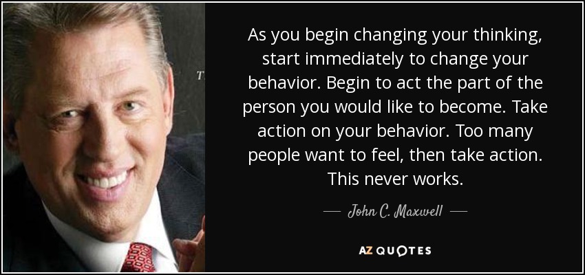 As you begin changing your thinking, start immediately to change your behavior. Begin to act the part of the person you would like to become. Take action on your behavior. Too many people want to feel, then take action. This never works. - John C. Maxwell