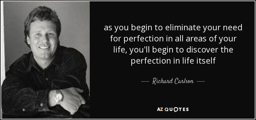 as you begin to eliminate your need for perfection in all areas of your life, you'll begin to discover the perfection in life itself - Richard Carlson