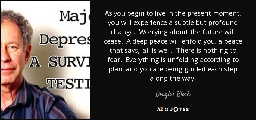 As you begin to live in the present moment, you will experience a subtle but profound change. Worrying about the future will cease. A deep peace will enfold you, a peace that says, 'all is well. There is nothing to fear. Everything is unfolding according to plan, and you are being guided each step along the way. - Douglas Bloch