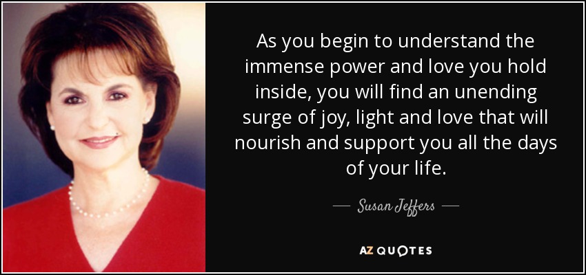 As you begin to understand the immense power and love you hold inside, you will find an unending surge of joy, light and love that will nourish and support you all the days of your life. - Susan Jeffers