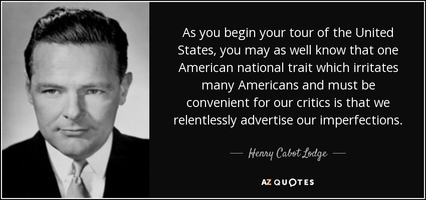 As you begin your tour of the United States, you may as well know that one American national trait which irritates many Americans and must be convenient for our critics is that we relentlessly advertise our imperfections. - Henry Cabot Lodge, Jr.