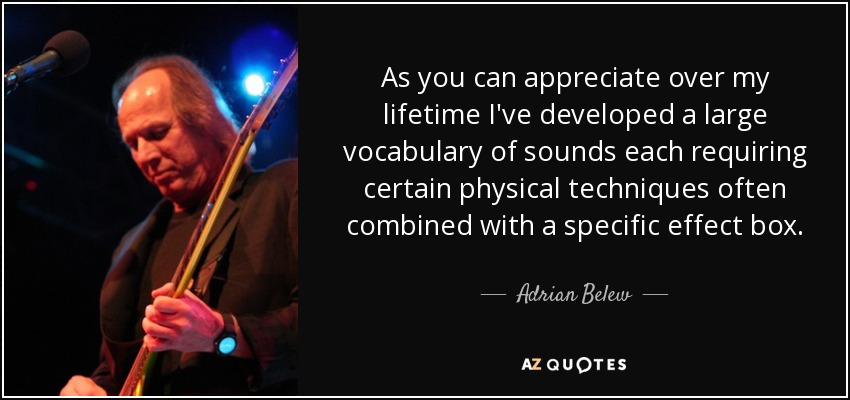 As you can appreciate over my lifetime I've developed a large vocabulary of sounds each requiring certain physical techniques often combined with a specific effect box. - Adrian Belew