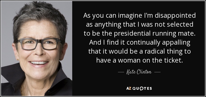 As you can imagine I'm disappointed as anything that I was not selected to be the presidential running mate. And I find it continually appalling that it would be a radical thing to have a woman on the ticket. - Kate Clinton