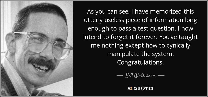 As you can see, I have memorized this utterly useless piece of information long enough to pass a test question. I now intend to forget it forever. You’ve taught me nothing except how to cynically manipulate the system. Congratulations. - Bill Watterson