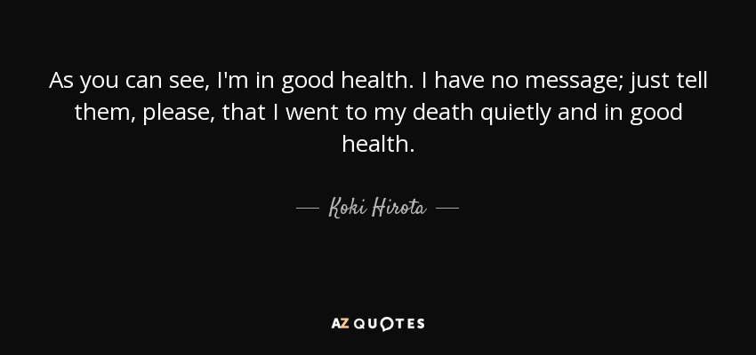 As you can see, I'm in good health. I have no message; just tell them, please, that I went to my death quietly and in good health. - Koki Hirota