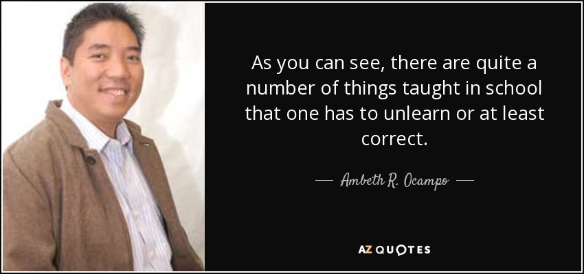 As you can see, there are quite a number of things taught in school that one has to unlearn or at least correct. - Ambeth R. Ocampo