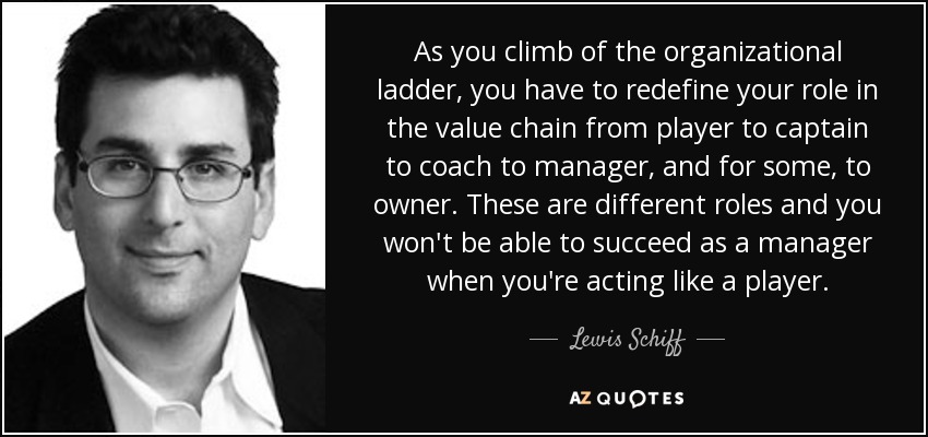 As you climb of the organizational ladder, you have to redefine your role in the value chain from player to captain to coach to manager, and for some, to owner. These are different roles and you won't be able to succeed as a manager when you're acting like a player. - Lewis Schiff