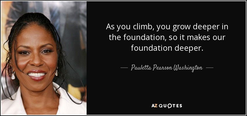 As you climb, you grow deeper in the foundation, so it makes our foundation deeper. - Pauletta Pearson Washington