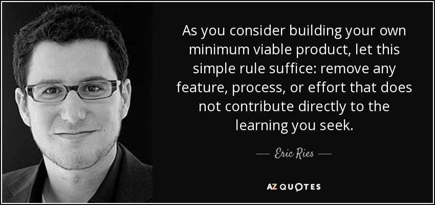 As you consider building your own minimum viable product, let this simple rule suffice: remove any feature, process, or effort that does not contribute directly to the learning you seek. - Eric Ries