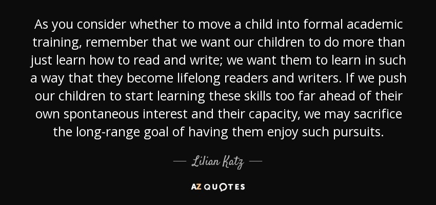 As you consider whether to move a child into formal academic training, remember that we want our children to do more than just learn how to read and write; we want them to learn in such a way that they become lifelong readers and writers. If we push our children to start learning these skills too far ahead of their own spontaneous interest and their capacity, we may sacrifice the long-range goal of having them enjoy such pursuits. - Lilian Katz