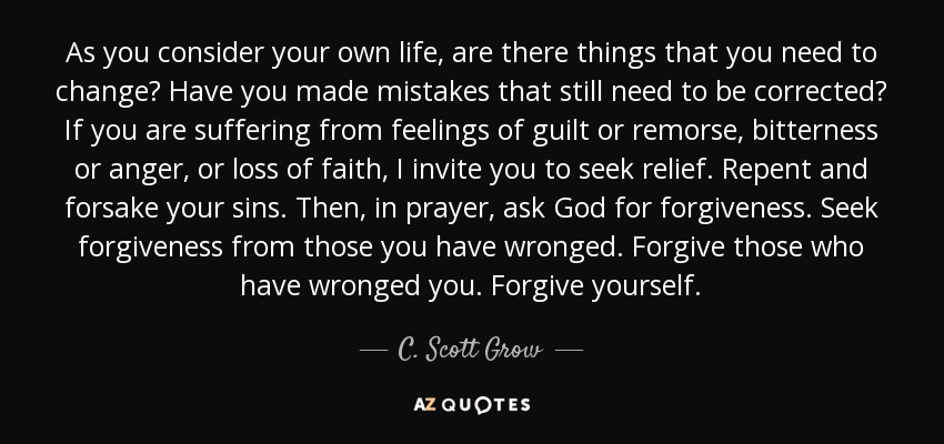 As you consider your own life, are there things that you need to change? Have you made mistakes that still need to be corrected? If you are suffering from feelings of guilt or remorse, bitterness or anger, or loss of faith, I invite you to seek relief. Repent and forsake your sins. Then, in prayer, ask God for forgiveness. Seek forgiveness from those you have wronged. Forgive those who have wronged you. Forgive yourself. - C. Scott Grow