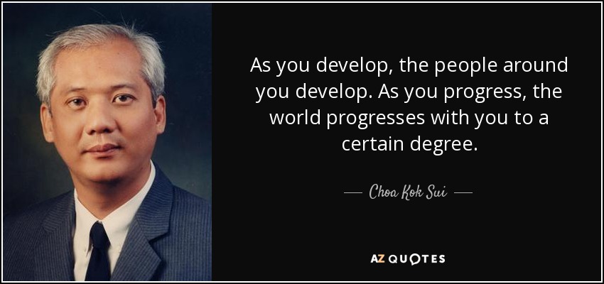 As you develop, the people around you develop. As you progress, the world progresses with you to a certain degree. - Choa Kok Sui
