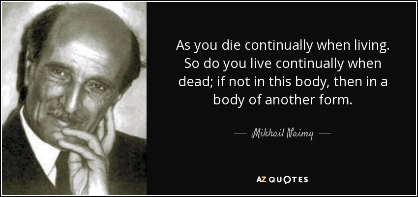As you die continually when living. So do you live continually when dead; if not in this body, then in a body of another form. - Mikhail Naimy