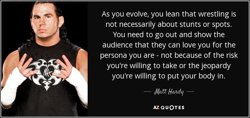 As you evolve, you lean that wrestling is not necessarily about stunts or spots. You need to go out and show the audience that they can love you for the persona you are - not because of the risk you're willing to take or the jeopardy you're willing to put your body in. - Matt Hardy