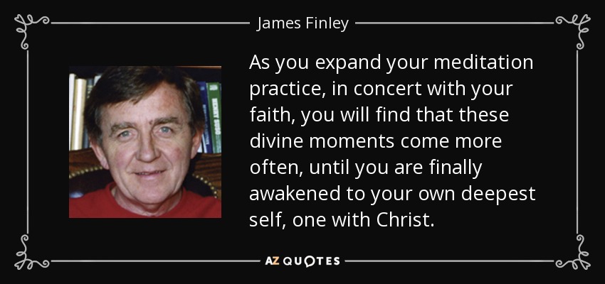 As you expand your meditation practice, in concert with your faith, you will find that these divine moments come more often, until you are finally awakened to your own deepest self, one with Christ. - James Finley