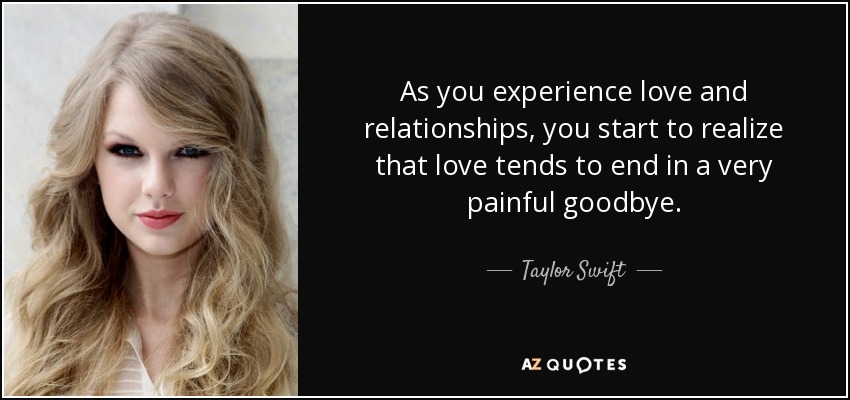 As you experience love and relationships, you start to realize that love tends to end in a very painful goodbye. - Taylor Swift