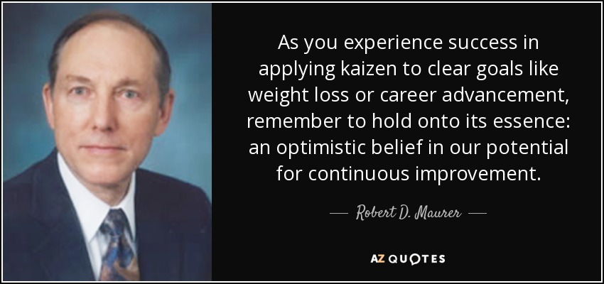 As you experience success in applying kaizen to clear goals like weight loss or career advancement, remember to hold onto its essence: an optimistic belief in our potential for continuous improvement. - Robert D. Maurer